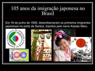 105 anos da imigração japonesa no
Brasil
Em 18 de junho de 1908, desembarcaram os primeiros imigrantes
japoneses no porto de Santos, trazidos pelo navio Kasato Maru.
 