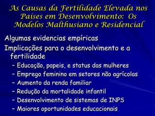 As Causas da Fertilidade Elevada nos
   Países em Desenvolvimento: Os
  Modelos Malthusiano e Residencial
Algumas evidencias empíricas
Implicações para o desenvolvimento e a
 fertilidade
  –   Educação, papeis, e status das mulheres
  –   Emprego feminino em setores não agrícolas
  –   Aumento da renda familiar
  –   Redução da mortalidade infantil
  –   Desenvolvimento de sistemas de INPS
  –   Maiores oportunidades educacionais
 