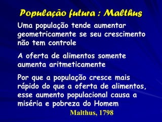 População futura : Malthus
Uma população tende aumentar
geometricamente se seu crescimento
não tem controle
A oferta de alimentos somente
aumenta aritmeticamente
Por que a população cresce mais
rápido do que a oferta de alimentos,
esse aumento populacional causa a
miséria e pobreza do Homem
               Malthus, 1798
 