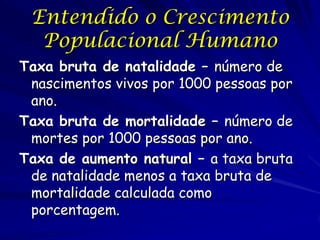 Entendido o Crescimento
  Populacional Humano
Taxa bruta de natalidade – número de
 nascimentos vivos por 1000 pessoas por
 ano.
Taxa bruta de mortalidade – número de
 mortes por 1000 pessoas por ano.
Taxa de aumento natural – a taxa bruta
 de natalidade menos a taxa bruta de
 mortalidade calculada como
 porcentagem.
 