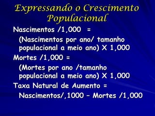 Expressando o Crescimento
      Populacional
Nascimentos /1,000 =
 (Nascimentos por ano/ tamanho
 populacional a meio ano) X 1,000
Mortes /1,000 =
 (Mortes por ano /tamanho
 populacional a meio ano) X 1,000
Taxa Natural de Aumento =
 Nascimentos/,1000 – Mortes /1,000
 