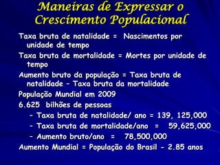 Maneiras de Expressar o
   Crescimento Populacional
Taxa bruta de natalidade = Nascimentos por
  unidade de tempo
Taxa bruta de mortalidade = Mortes por unidade de
  tempo
Aumento bruto da população = Taxa bruta de
  natalidade – Taxa bruta da mortalidade
População Mundial em 2009
6.625 bilhões de pessoas
   – Taxa bruta de natalidade/ ano = 139, 125,000
   – Taxa bruta de mortalidade/ano = 59,625,000
   – Aumento bruto/ano = 78,500,000
Aumento Mundial = População do Brasil - 2.85 anos
 