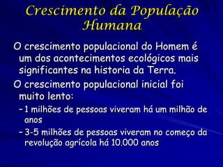 Crescimento da População                    23

          Humana
O crescimento populacional do Homem é
 um dos acontecimentos ecológicos mais
 significantes na historia da Terra.
O crescimento populacional inicial foi
 muito lento:
 – 1 milhões de pessoas viveram há um milhão de
   anos
 – 3-5 milhões de pessoas viveram no começo da
   revolução agrícola há 10.000 anos
 