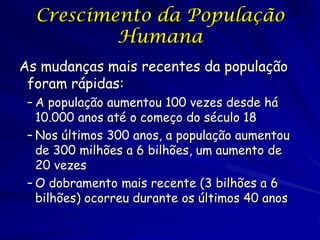 Crescimento da População                       24

          Humana
As mudanças mais recentes da população
 foram rápidas:
 – A população aumentou 100 vezes desde há
   10.000 anos até o começo do século 18
 – Nos últimos 300 anos, a população aumentou
   de 300 milhões a 6 bilhões, um aumento de
   20 vezes
 – O dobramento mais recente (3 bilhões a 6
   bilhões) ocorreu durante os últimos 40 anos
 