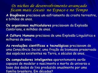 Os nichos de desenvolvimento avançado
  ficam mais Locais no Espaço e no Tempo
A Biogênese precisava um esfriamento da crosta terrestre,
e bilhões de anos.
Os organismos multicelulares precisavam da Explosão
Cambriana, e milhões de anos.
A Cultura Humana precisava de uma Explosão Linguística e
milhares de anos.
As revoluções científicas e tecnológicas precisavam de
uma Consciência Social, uma fração da biomassa preservada
das espécies existentes na Terra, e séculos de anos.
Os computadores inteligentes aparentemente serão
capazes de modelar o nascimento e morte do universo a
base dos dados do lixo produzido anualmente por uma
família brasileira. Em décadas?
 
