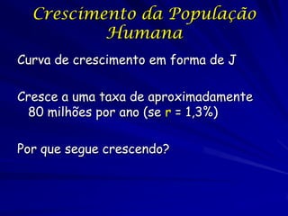 Crescimento da População
          Humana
Curva de crescimento em forma de J

Cresce a uma taxa de aproximadamente
 80 milhões por ano (se r = 1,3%)

Por que segue crescendo?
 