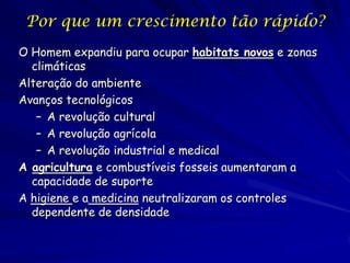 Por que um crescimento tão rápido?
O Homem expandiu para ocupar habitats novos e zonas
  climáticas
Alteração do ambiente
Avanços tecnológicos
   – A revolução cultural
   – A revolução agrícola
   – A revolução industrial e medical
A agricultura e combustíveis fosseis aumentaram a
  capacidade de suporte
A higiene e a medicina neutralizaram os controles
  dependente de densidade
 