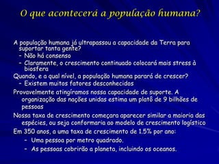 O que acontecerá a população humana?


A população humana já ultrapassou a capacidade da Terra para
  suportar tanta gente?
  – Não há consenso
  – Claramente, o crescimento continuado colocará mais stress à
    biosfera
Quando, e a qual nível, a população humana parará de crescer?
  – Existem muitos fatores desconhecidos
Provavelmente atingíramos nossa capacidade de suporte. A
   organização das nações unidas estima um platô de 9 bilhões de
   pessoas
Nossa taxa de crescimento começara aparecer similar a maioria das
   espécies, ou seja conformaria ao modelo de crescimento logístico
Em 350 anos, a uma taxa de crescimento de 1.5% por ano:
    – Uma pessoa por metro quadrado.
    – As pessoas cobrirão a planeta, incluindo os oceanos.
 