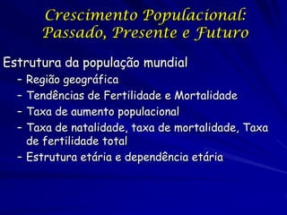Crescimento Populacional:
      Passado, Presente e Futuro

Estrutura da população mundial
  – Região geográfica
  – Tendências de Fertilidade e Mortalidade
  – Taxa de aumento populacional
  – Taxa de natalidade, taxa de mortalidade, Taxa
    de fertilidade total
  – Estrutura etária e dependência etária
 