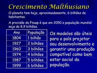 Crescimento Malthusiano
O planeta tem hoje, aproximadamente, 6 bilhões de
habitantes.
A previsão da Fnuap é que em 2050 a população mundial
seja de 8,9 bilhões.
   Ano      População     Os modelos são úteis
  1804      1 bilhão      para o país projetar
  1927      2 bilhões     seu desenvolvimento e
  1960      3 bilhões     garantir uma produção
  1974      4 bilhões     compatível como bem
  1987      5 bilhões     estar social da
  1999      6 bilhões     população.
 