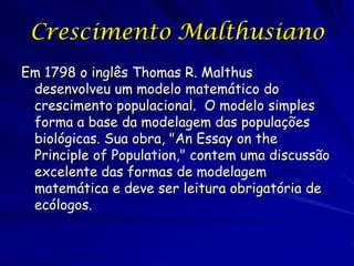 Crescimento Malthusiano
Em 1798 o inglês Thomas R. Malthus
 desenvolveu um modelo matemático do
 crescimento populacional. O modelo simples
 forma a base da modelagem das populações
 biológicas. Sua obra, "An Essay on the
 Principle of Population," contem uma discussão
 excelente das formas de modelagem
 matemática e deve ser leitura obrigatória de
 ecólogos.
 