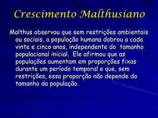 Crescimento Malthusiano
Malthus observou que sem restrições ambientais
 ou sociais, a população humana dobrou a cada
 vinte e cinco anos, independente do tamanho
 populacional inicial. Ele afirmou que as
 populações aumentam em proporções fixas
 durante um período temporal e que, sem
 restrições, essa proporção não depende do
 tamanho da população.
 