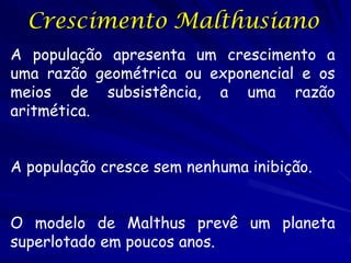 Crescimento Malthusiano
A população apresenta um crescimento a
uma razão geométrica ou exponencial e os
meios de subsistência, a uma razão
aritmética.


A população cresce sem nenhuma inibição.


O modelo de Malthus prevê um planeta
superlotado em poucos anos.
 