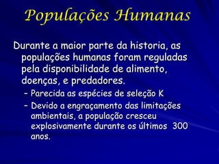 Populações Humanas
Durante a maior parte da historia, as
 populações humanas foram reguladas
 pela disponibilidade de alimento,
 doenças, e predadores.
  – Parecida as espécies de seleção K
  – Devido a engraçamento das limitações
    ambientais, a população cresceu
    explosivamente durante os últimos 300
    anos.
 