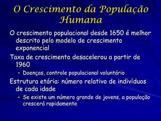O Crescimento da População
          Humana
O crescimento populacional desde 1650 é melhor
  descrito pelo modelo de crescimento
  exponencial
Taxa de crescimento desacelerou a partir de
  1960
  – Doenças, controle populacional voluntário
Estrutura etária: número relativo de indivíduos
  de cada idade
  – Se existe um número grande de jovens, a população
    crescerá rapidamente
 