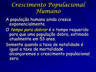 Crescimento Populacional
          Humano
A população humana ainda cresce
 exponencialmente.
O tempo para dobrar é o tempo requerido
 para que uma população dobra, estimado
 atualmente em 53 anos.
Somente quando a taxa de natalidade é
 igual a taxa de mortalidade
 alcançaremos o crescimento populacional
 zero.
 