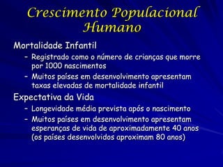 Crescimento Populacional
           Humano
Mortalidade Infantil
  – Registrado como o número de crianças que morre
    por 1000 nascimentos
  – Muitos países em desenvolvimento apresentam
    taxas elevadas de mortalidade infantil
Expectativa da Vida
  – Longevidade média prevista após o nascimento
  – Muitos países em desenvolvimento apresentam
    esperanças de vida de aproximadamente 40 anos
    (os países desenvolvidos aproximam 80 anos)
 