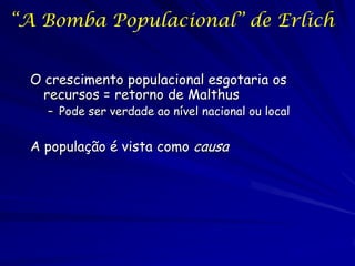 “A Bomba Populacional” de Erlich


  O crescimento populacional esgotaria os
    recursos = retorno de Malthus
    – Pode ser verdade ao nível nacional ou local


  A população é vista como causa
 