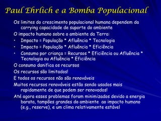 Paul Ehrlich e a Bomba Populacional
  Os limites do crescimento populacional humana dependem da
     carrying capacidade de suporte do ambiente
  O impacto humano sobre o ambiente da Terra:
  • Impacto = População * Afluência * Tecnologia
  • Impacto = População * Afluência * Eficiência
  • Consumo por criança = Recursos * Eficiência ou Afluência *
     Tecnologia ou Afluência * Eficiência
  O consumo danifica os recursos
  Os recursos são limitados!
  E todos os recursos não são renováveis
  Muitos recursos renováveis estão sendo usados mais
     rapidamente de que podem ser renovados!
  Até agora esses problemas foram minimizados devido a energia
     barata, tampões grandes do ambiente ao impacto humano
     (e.g., reserve), e um clima relativamente estável
 