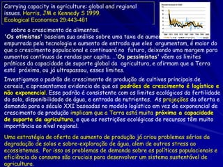 Carrying capacity in agriculture: global and regional
issues. Harris, JM e Kennedy S 1999.
Ecological Economics 29:443-461.
… sobre o crescimento de alimentos.
'Os otimistas' baseiam sua análise sobre uma taxa de aumento de produção
empurrada pela tecnologia e aumento de entrada que eles argumentam, é maior do
que o crescimento populacional e continuará no futuro, deixando uma margem para
aumentos contínuos de rendas per capita. …‘Os pessimistas' vêem os limites
práticos da capacidade de suporte global da agricultura, e afirmam que a Terra
está próxima, ou já ultrapassou, esses limites.
Investigamos o padrão de crescimento de produção de cultivos principais de
cereais, e apresentamos evidencia de que os padrões de crescimento é logístico e
não exponencial. Esse padrão é consistente com os limites ecológicos da fertilidade
do solo, disponibilidade de água, e entrada de nutrientes. As projeções da oferta e
demanda para o século XXI baseadas no modelo logístico em vez de exponencial de
crescimento de produção implicam que a Terra está muita próxima a capacidade
de suporte da agricultura, e que as restrições ecológicas de recursos têm muito
importância ao nível regional.
Uma estratégia de oferta de aumento de produção já criou problemas sérios da
degradação de solos e sobre-exploração de água, alem de outros stress ao
ecossistemas. Por isso os problemas de demanda sobre as políticas populacionais e
eficiência do consumo são cruciais para desenvolver um sistema sustentável de
agricultura.
 