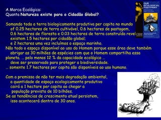 http://www.ecouncil.ac.cr/rio/focus/report/english/footprint/benchmark.htm
A Marca Ecológica:
Quanta Natureza existe para o Cidadão Global?

Somando toda a terra biologicamente produtiva per capita no mundo
   of 0.25 hectares de terra cultivável, 0.6 hectares de pastagem,
   0.6 hectares de floresta e 0.03 hectares de terra construída revela que
   existem 1.5 hectares por cidadão global;
   e 2 hectares uma vez incluímos o espaço marinho.
Não todo o espaço disponível ao uso do Homem porque esse área deve também
   abrigar as 30 milhões de espécies com que o Homem compartilha essa
planeta. … pelo menos 12 % da capacidade ecológica …
   deve ser preservado para proteger a biodiversidade.
… somente 1.7 hectares per capita são disponíveis ao uso humano.

Com a premissa de não ter mais degradação ambiental,
  a quantidade de espaço ecologicamente produtivo
  cairá a 1 hectare per capita ao chegar a
   população prevista de 10 bilhões.
Se as tendências de crescimento atual persistem,
  isso acontecerá dentro de 30 anos.
 