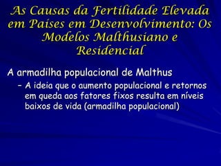 As Causas da Fertilidade Elevada
em Países em Desenvolvimento: Os
     Modelos Malthusiano e
           Residencial
A armadilha populacional de Malthus
  – A ideia que o aumento populacional e retornos
    em queda aos fatores fixos resulta em níveis
    baixos de vida (armadilha populacional)
 
