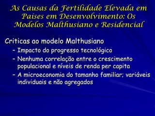 As Causas da Fertilidade Elevada em
    Países em Desenvolvimento: Os
  Modelos Malthusiano e Residencial

Criticas ao modelo Malthusiano
  – Impacto do progresso tecnológico
  – Nenhuma correlação entre o crescimento
    populacional e níveis de renda per capita
  – A microeconomia do tamanho familiar; variáveis
    individuais e não agregados
 