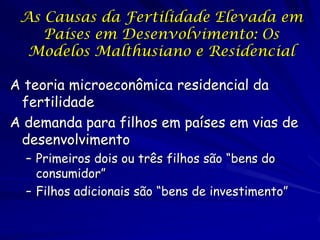 As Causas da Fertilidade Elevada em
    Países em Desenvolvimento: Os
  Modelos Malthusiano e Residencial

A teoria microeconômica residencial da
 fertilidade
A demanda para filhos em países em vias de
 desenvolvimento
  – Primeiros dois ou três filhos são “bens do
    consumidor”
  – Filhos adicionais são “bens de investimento”
 