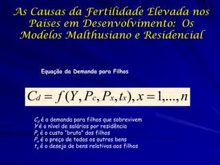 As Causas da Fertilidade Elevada nos
  Países em Desenvolvimento: Os
 Modelos Malthusiano e Residencial


     Equação da Demanda para Filhos



  Cd  f (Y , Pc, Px, tx), x  1,..., n
   Cd é a demanda para filhos que sobrevivem
   Y é o nível de salários por residência
   Pc é o custo “bruto” dos filhos
   Px é o preço de todos os outros bens
   tx é o desejo de bens relativos aos filhos
 