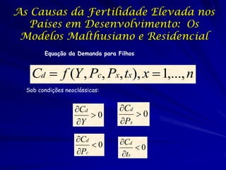 As Causas da Fertilidade Elevada nos
  Países em Desenvolvimento: Os
 Modelos Malthusiano e Residencial
        Equação da Demanda para Filhos


    Cd  f (Y , Pc, Px, tx), x  1,..., n
  Sob condições neoclássicas:


                    Cd          Cd
                        0           0
                    Y           Px
                    Cd          Cd
                        0           0
                    Pc          tx
 