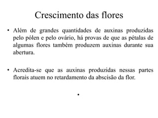 Crescimento das flores
• Além de grandes quantidades de auxinas produzidas
pelo pólen e pelo ovário, há provas de que as pétalas de
algumas flores também produzem auxinas durante sua
abertura.
• Acredita-se que as auxinas produzidas nessas partes
florais atuem no retardamento da abscisão da flor.
•
 