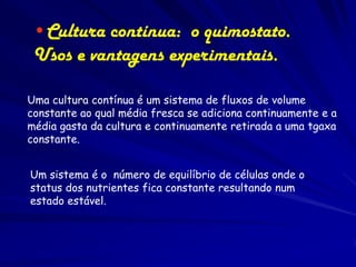 •Cultura contínua: o quimostato.
 Usos e vantagens experimentais.

Uma cultura contínua é um sistema de fluxos de volume
constante ao qual média fresca se adiciona continuamente e a
média gasta da cultura e continuamente retirada a uma tgaxa
constante.


Um sistema é o número de equilíbrio de células onde o
status dos nutrientes fica constante resultando num
estado estável.
 