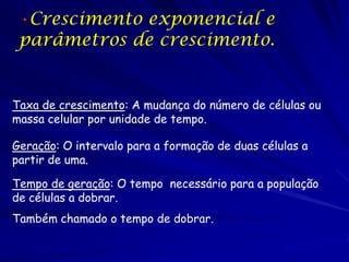 •Crescimento exponencial e
 parâmetros de crescimento.


Taxa de crescimento: A mudança do número de células ou
massa celular por unidade de tempo.

Geração: O intervalo para a formação de duas células a
partir de uma.

Tempo de geração: O tempo necessário para a população
de células a dobrar.
Também chamado o tempo de dobrar.
 