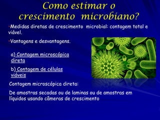 Como estimar o
    crescimento microbiano?
•Medidas diretas de crescimento microbial: contagem total e
viável.
•Vantagens e desvantagens.

 a) Contagem microscópica
 direta
 b) Contagem de células
 viáveis
Contagem microscópica direta:
De amostras secadas ou de laminas ou de amostras em
líquidos usando câmeras de crescimento
 