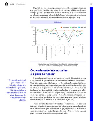 PARTE 1 – Crescimento                                                                                17

                                 A figura 3 por sua vez compara algumas medidas antropométricas de
                             crianças “ricas” (famílias com renda de 10 ou mais salários mínimos) e
                             crianças “pobres” (residentes no bairro de mais baixo nível socioeconômico
                             de Pelotas, na época da coleta de dados), com crianças norte-americanas
                             do National Health and Nutrition Examination Survey II (Ref. 26).




                             O crescimento intra-uterino
                             e o peso ao nascer
                                 O período de crescimento intra-uterino é de vital importância para
    O controle pré-natal     o ser humano. É quando se observa maior velocidade de crescimento.
        periódico desde o    Uma idéia dessa velocidade pode ser ilustrada pelos seguintes fatos:
    primeiro trimestre e     no curto período que vai da concepção até o momento da implantação
durante toda a gestação,     no útero, o ovo apresenta várias divisões celulares, de modo que, ao
     é fundamental para      implantar-se, já possui 150 células. Ao final da 8ª semana após a fer-
 identificar os fatores de   tilização (cerca da 12ª semana de gestação), termina o período embri-
      risco do retardo de    onário e o concepto já apresenta a forma humana com braços e per-
      crescimento intra-     nas, um coração que bate e um sistema nervoso que mostra sinais de
                  uterino.   início de respostas reflexas ao estímulo táctil (Ref. 29).

                                É neste período, de maior velocidade de crescimento, que os riscos
                             externos (agentes ifnecciosos, malnutrição materna, uso pela mãe de
                             tabaco e outras drogas, insuficiente irrigação placentária, enfermida-
                             des maternas, entre outros) de agressão para o feto são maiores, mais
                             graves e com repercussões mais generalizadas.
 
