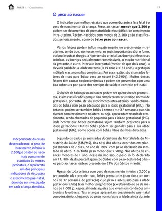 PARTE 1 – Crescimento                                                                               19

                              O peso ao nascer
                                 O indicador que melhor retrata o que ocorre durante a fase fetal é o
                              peso de nascimento da criança. Pesos ao nascer menor que 2.500 g
                              podem ser decorrentes de prematuridade e/ou déficit de crescimento
                              intra-uterino. Recém-nascidos com menos de 2.500 g são classifica-
                              dos, genericamente, como de baixo peso ao nascer.

                                 Vários fatores podem influir negativamente no crescimento intra-
                              uterino, sendo que, no nosso meio, os mais importantes são: o fumo,
                              o álcool e outras drogas, a hipertensão arterial, as doenças infecciosas
                              crônicas, as doenças sexualmente transmissíveis, o estado nutricional
                              da gestante, o curto intervalo interpartal (menor do que dois anos), a
                              elevada paridade, a idade materna (<19 anos e >35 anos), a gestação
                              múltipla e as anomalias congênitas. Por essa razão, são chamados fa-
                              tores de risco para baixo peso ao nascer (<2.500g). Muitos desses
                              fatores têm causas socioeconômicas e podem ser prevenidos com uma
                              boa cobertura por parte dos serviços de saúde e controle pré-natal.

                                 Os bebês de baixo peso ao nascer podem ser apenas bebês prematu-
                              ros, assim classificados porque não completaram seu tempo normal de
                              gestação e, portanto, de seu crescimento intra-uterino, sendo chama-
                              dos de bebês com peso adequado para a idade gestacional (AIG). No
                              entanto, podem ser também bebês à termo (=>37 semanas) que não
                              tiveram bom crescimento no útero, ou seja, apresentam retardo de cres-
                              cimento, sendo chamados de pequenos para a idade gestacional (PIG).
                              Pode ocorrer que bebês prematuros sejam também pequenos para a
                              idade gestacional. Outros bebês podem ser grandes para a sua idade
                              gestacional (GIG), como ocorre com bebês filhos de mães diabéticas.

   Independente da causa         Segundo os dados já analisados do Sistema de Mortalidade do Mi-
desencadeante, o peso de      nistério da Saúde (SIM/MS), dos 63% dos óbitos ocorridos em crian-
     nascimento inferior à    ças menores de 7 dias, no ano de 1997, com peso declarado no ates-
  2.500g é o fator de risco   tado de óbito, 71% tinha peso menor que 2.500g. Nos óbitos de cri-
         mais comumente       anças menores de 1 ano, nesse mesmo ano, o peso só foi declarado
      associado às mortes     em 47,18%, desta percentagem (de óbitos com peso declarado) o bai-
   perinatais, e representa   xo peso ao nascer esteve presente em 63% dos óbitos infantis.
        um dos principais
                                 Apesar de toda criança com peso de nascimento inferior a 2.500 g
 indicadores de risco para
                              ser considerada como de risco, bebês prematuros (nascidos com me-
 o crescimento pós-natal,
                              nos de 37 semanas de gestação) cujo peso é adequado para a idade
  devendo ser investigado
                              gestacional (AIG) têm melhor prognóstico (excetuando-se os de me-
em cada criança atendida.     nos de 1.000 g), especialmente aqueles que vivem em condições am-
                              bientais favoráveis. Tais crianças apresentam crescimento pós-natal
                              compensatório, chegando ao peso normal para a idade ainda durante
 
