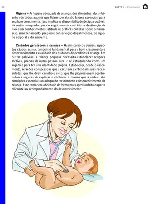 26                                                                            PARTE 1 – Crescimento

        Higiene – A higiene adequada da criança, dos alimentos, do ambi-
     ente e de todos aqueles que lidam com ela são fatores essenciais para
     seu bom crescimento. Isso implica na disponibilidade de água potável,
     de meios adequados para o esgotamento sanitário, e destinação de
     lixo e em conhecimentos, atitudes e práticas corretas sobre o manu-
     seio, armazenamento, preparo e conservação dos alimentos, de higie-
     ne corporal e do ambiente.

        Cuidados gerais com a criança – Assim como os demais aspec-
     tos citados acima, também é fundamental para o bom crescimento e
     desenvolvimento a qualidade dos cuidados dispendidos à criança. Em
     outras palavras, a criança pequena necessita estabelecer relações
     afetivas, precisa de outra pessoa para ir se estruturando como um
     sujeito e para ter uma identidade própria. Estabelecer, desde o nasci-
     mento, relações com pessoas que a escutem e entendam suas neces-
     sidades, que lhe dêem carinho e afeto, que lhe proporcionem oportu-
     nidades seguras de explorar e conhecer o mundo que a rodeia, são
     condições essenciais ao adequado crescimento e desenvolvimento da
     criança. Esse tema será abordado de forma mais aprofundada na parte
     referente ao acompanhamento do desenvolvimento.
 