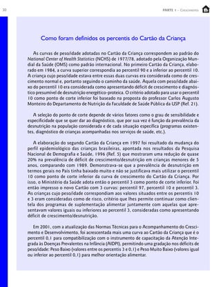 30                                                                            PARTE 1 – Crescimento




            Como foram definidos os percentis do Cartão da Criança

        As curvas de peso/idade adotadas no Cartão da Criança correspondem ao padrão do
     National Center of Health Statistics (NCHS) de 1977/78, adotado pela Organização Mun-
     dial da Saúde (OMS) como padrão internacional. No primeiro Cartão da Criança, elabo-
     rado em 1984, a curva superior correspondia ao percentil 90 e a inferior ao percentil 10.
     A criança cujo peso/idade estava entre essas duas curvas era considerada como de cres-
     cimento normal e, portanto seguindo o caminho da saúde. Aquela com peso/idade abai-
     xo do percentil 10 era considerada como apresentando déficit de crescimento e diagnós-
     tico presumível de desnutrição energético-proteica. O critério adotado para usar o percentil
     10 como ponto de corte inferior foi baseado na proposta do professor Carlos Augusto
     Monteiro do Departamento de Nutrição da Faculdade de Saúde Pública da USP (Ref. 21).

        A seleção do ponto de corte depende de vários fatores como o grau de sensibilidade e
     especificidade que se quer dar ao diagnóstico, que por sua vez é função da prevalência da
     desnutrição na população considerada e de cada situação específica (programas existen-
     tes, diagnóstico de crianças acompanhadas nos serviços de saúde, etc.).

        A elaboração do segundo Cartão da Criança em 1997 foi resultado da mudança do
     perfil epidemiológico das crianças brasileiras, apontada nos resultados da Pesquisa
     Nacional de Demografia e Saúde, 1996 (Ref. 5) que mostraram uma redução de quase
     20% na prevalência de déficit de crescimento/desnutrição em crianças menores de 5
     anos, comparando com 1989. Demonstrava-se que a prevalência de desnutrição em
     termos gerais no País tinha baixado muito e não se justificava mais utilizar o percentil
     10 como ponto de corte inferior da curva de crescimento do Cartão da Criança. Por
     isso, o Ministério da Saúde adota então o percentil 3 como ponto de corte inferior. Foi
     então impresso o novo Cartão com 3 curvas: percentil 97, percentil 10 e percentil 3.
     As crianças cujo peso/idade correspondiam aos valores situados entre os percentis 10
     e 3 eram consideradas como de risco, critério que lhes permite continuar como clien-
     tela dos programas de suplementação alimentar juntamente com aquelas que apre-
     sentavam valores iguais ou inferiores ao percentil 3, consideradas como apresentando
     déficit de crescimento/desnutrição.

        Em 2001, com a atualização das Normas Técnicas para o Acompanhamento do Cresci-
     mento e Desenvolvimento, foi acrescentada mais uma curva ao Cartão da Criança que é o
     percentil 0,1 para compatibilização com o instrumento de capacitação da Atenção Inte-
     grada às Doenças Prevalentes na Infância (AIDPI), permitindo uma gradação nos déficits de
     peso/idade: Peso Baixo (valores entre os percentis 3 e 0,1) e Peso Muito Baixo (valores igual
     ou inferior ao percentil 0,1) para melhor orientação alimentar.
 