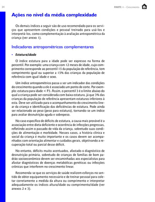 34                                                                               PARTE 1 – Crescimento


     Ações no nível da média complexidade

        Os demais índices a seguir são de uso recomendado para os servi-
     ços que apresentem condições e pessoal treinado para usá-los e
     interpretá-los, como complementação à avaliação antropométrica da
     criança (ver anexo 1).

     Indicadores antropométricos complementares
     • Estatura/idade
        O índice estatura para a idade pode ser expresso na forma de
     percentil. Por exemplo: uma criança com 12 meses de idade, cujo com-
     primento corresponde ao percentil 15 da população de referência, tem
     comprimento igual ou superior a 15% das crianças da população de
     referência com igual idade e sexo.
        Um índice antropométrico passa a ser um indicador das condições
     do crescimento quando a ele é associado um ponto de corte. Por exem-
     plo: estatura para idade < P3. Assim, o percentil 3 é o limite abaixo do
     qual a criança pode ser considerada com baixa estatura, já que 3% das
     crianças da população de referência apresentam estaturas inferiores à
     esta. Deve ser utilizado para o acompanhamento do crescimento line-
     ar da criança e identificação das deficiências de estatura. Pode ainda
     ser relacionado ao peso (peso para estatura), tornando-se um índice
     para avaliar desnutrição aguda e sobrepeso.
         No caso específico de déficits de estatura, a causa mais provável é a
     associação entre dieta deficiente e ocorrência de infecções pregressas,
     refletindo assim o passado de vida da criança, sobretudo suas condi-
     ções de alimentação e morbidade. Nesses casos, a história clínica e
     social da criança é muito importante e os casos devem ser acompa-
     nhados com orientação alimentar e cuidados gerais, objetivando a re-
     cuperação total ou parcial desse déficit.
        No entanto, déficits muito acentuados, afastado o diagnóstico de
     desnutrição primária, sobretudo de crianças de famílias de bom pa-
     drão socioeconômico devem ser encaminhadas aos especialistas para
     afastar diagnósticos de doenças metabólicas genéticas ou infecções
     crônicas que interferem no crescimento linear.
        Recomenda-se que os serviços de saúde realizem esforços no sen-
     tido de obter equipamento necessário e de treinar pessoal para cole-
     tar corretamente a medida da altura ou comprimento e interpretar
     adequadamente os índices altura/idade ou comprimento/idade (ver
     anexos 2 e 3).
 