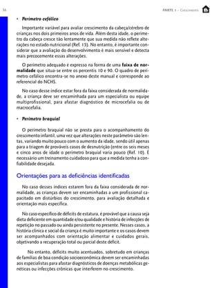 36                                                                                PARTE 1 – Crescimento

     • Perímetro cefálico
        Importante variável para avaliar crescimento da cabeça/cérebro de
     crianças nos dois primeiros anos de vida. Além desta idade, o períme-
     tro da cabeça cresce tão lentamente que sua medida não reflete alte-
     rações no estado nutricional (Ref. 15). No entanto, é importante con-
     siderar que a avaliação do desenvolvimento é mais sensível e detecta
     mais precocemente essas alterações.
        O perímetro adequado é expresso na forma de uma faixa de nor-
     malidade que situa-se entre os percentis 10 e 90. O quadro de perí-
     metro cefálico encontra-se no anexo deste manual e corresponde ao
     referencial do NCHS.
        No caso desse índice estar fora da faixa considerada de normalida-
     de, a criança deve ser encaminhada para um especialista ou equipe
     multiprofissional, para afastar diagnóstico de microcefalia ou de
     macrocefalia.

     • Perímetro braquial

        O perímetro braquial não se presta para o acompanhamento do
     crescimento infantil, uma vez que alterações neste parâmetro são len-
     tas, variando muito pouco com o aumento da idade, sendo útil apenas
     para a triagem de prováveis casos de desnutrição (entre os seis meses
     e cinco anos de idade o perímetro braquial varia pouco (Ref. 10). É
     necessário um treinamento cuidadoso para que a medida tenha a con-
     fiabilidade desejada.

     Orientações para as deficiências identificadas
        No caso desses índices estarem fora da faixa considerada de nor-
     malidade, as crianças devem ser encaminhadas a um profissional ca-
     pacitado em distúrbios do crescimento, para avaliação detalhada e
     orientação mais específica.

        No caso específico de déficits de estatura, é provável que a causa seja
     dieta deficiente em quantidade e/ou qualidade e história de infecções de
     repetição no passado ou ainda persistente no presente. Nesses casos, a
     história clínica e social da criança é muito importante e os casos devem
     ser acompanhados com orientação alimentar e cuidados gerais,
     objetivando a recuperação total ou parcial deste déficit.

           No entanto, déficits muito acentuados, sobretudo em crianças
     de famílias de boa condição socioeconômica devem ser encaminhadas
     aos especialistas para afastar diagnósticos de doenças metabólicas ge-
     néticas ou infecções crônicas que interferem no crescimento.
 