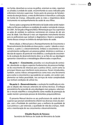 4                                                                               PARTE 1 – Crescimento

    no Cartão, desenham as curvas no gráfico, orientam as mães, reportam
    os achados à unidade de saúde, encaminhando os casos indicados pelo
    enfermeiro instrutor-supervisor. Como parte do processo de fortaleci-
    mento da atenção básica, a meta do Ministério é intensificar a utilização
    do Cartão da Criança, reforçando junto às mães a importância deste
    instrumento no acompanhamento da saúde de seus filhos.

       Outras ações e programas do Ministério da Saúde estão sendo implan-
    tados no País para melhorar as condições de saúde e nutrição de crianças.
    Em 2001, foi lançado o Programa Bolsa-Alimentação que visa a aprimorar
    as ações de combate às carências nutricionais em crianças de até seis
    anos de idade. Este Manual é mais um importante instrumento técnico
    para os profissionais que realizam o diagnóstico e fazem o acompanha-
    mento dessas crianças no âmbito da atenção básica de saúde.

       Nesta edição, o Manual para o Acompanhamento do Crescimento e
    Desenvolvimento foi dividido em duas partes: a parte 1 aborda o cresci-
    mento e, a parte 2, o desenvolvimento. Embora o crescimento e o de-
    senvolvimento configurem um processo global, dinâmico e contínuo, a
    decisão de separar, do ponto de vista didático, a avaliação do crescimen-
    to da avaliação do desenvolvimento deve-se ao fato de sua abordagem
    apresentar sistemáticas e metodologias diferenciadas e específicas.

       Na parte 1 – Crescimento, procedeu-se à atualização do conteú-
    do, abordando-se alguns aspectos fundamentais do processo biológi-
    co do crescimento de interesse para a prática clínica, assim como os
    principais fatores que interferem neste processo. Foram introduzidos,
    também, outros índices antropométricos como mais uma ferramenta
    para avaliar o crescimento e que poderão ser usados, em caráter com-
    plementar ao índice peso/idade, nos serviços de maior complexidade
    que tenham condições de utilizá-los.

       Na parte 2 – Desenvolvimento, a avaliação foi modificada em rela-
    ção às edições dos manuais anteriores de normas técnicas. O enfoque
    psicométrico foi acrescido de uma abordagem mais psíquica, valorizan-
    do o vínculo mãe/filho e criança/família como medida de promoção da
    saúde mental e prevenção precoce de distúrbios psíquico/afetivos.

       O presente Manual destina-se aos profissionais de saúde de nível
    superior que prestam atendimento infantil nos diversos níveis da aten-
    ção, com a finalidade de contribuir para a melhoria da qualidade de
    suas práticas e, por extensão, a qualidade de vida das crianças, medi-
    ante a monitoração do seu crescimento e desenvolvimento.

                         Cláudio Duarte da Fonseca
            Secretário de Políticas de Saúde do Ministério da Saúde
 
