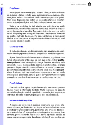 40                                                                                 PARTE 1 – Crescimento

           Peso/Idade
ANEXO




           A variação do peso, com relação à idade da criança, é muito mais rápi-
        da do que da estatura e reflete, quase que imediatamente, qualquer dete-
        rioração ou melhora do estado de saúde, mesmo em processos agudos.
        Num prazo de poucos dias, podem ser observadas alterações importan-
        tes no peso, cuja medição é mais fácil e mais precisa que à estatura.
           Trata-se de um índice de fácil aferição por profissional de saúde
        bem treinado, constituindo-se numa técnica não invasiva e cultural-
        mente bem aceita pelas mães. Tais características tornam esse índice
        muito adequado para o acompanhamento do crescimento e do estado
        de saúde e nutrição da criança. Por essas vantagens, o índice peso/
        idade é priorizado para o acompanhamento do crescimento no nível
        da atenção básica de saúde.

           Estatura/Idade

          O ganho de estatura é um bom parâmetro para a avaliação do cresci-
        mento da criança por ser cumulativo, progressivo e não sofrer regressões.
           Apesar de medir cumulativamente o crescimento, o ganho de esta-
        tura é relativamente lento o que faz com que custe a refletir proble-
        mas agudos de saúde e nutrição da criança. Ademais, a medição pode
        ser difícil e requer muito cuidado, sobretudo em lactentes e crianças
        pequenas. Imprecisões de poucos milímetros para mais, por exemplo,
        podem mascarar problemas no crescimento entre duas medições pró-
        ximas. Por isso o índice estatura/idade é recomendado para ser usado
        em adição ao peso/idade, sempre que os serviços tenham condições
        para coletar a medida de estatura com pessoal treinado para tal.

           Peso/Estatura

           Este índice reflete o peso corporal em relação à estatura e, portan-
        to, não requer a informação da idade. Muito valorizado no passado
        tem ainda aplicação na clínica pediátrica, na avaliação e seguimento
        individual de casos de desnutrição aguda e de peso excessivo.

           Perímetro cefálico/Idade

           A medição do perímetro da cabeça é importante para avaliar o ta-
        manho da cabeça e do cérebro. Sua importância na infância está rela-
        cionada ao volume intracraniano, permitindo uma avaliação do cresci-
        mento do cérebro. O acompanhamento do perímetro craniano deve
        ser feito, prioritariamente, nas crianças de 0 a 24 meses, período de
        maior crescimento pós-natal da cabeça e cérebro. É uma medida que
 