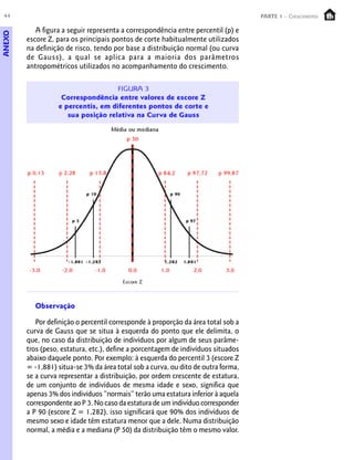 44                                                                                PARTE 1 – Crescimento

           A figura a seguir representa a correspondência entre percentil (p) e
ANEXO



        escore Z, para os principais pontos de corte habitualmente utilizados
        na definição de risco, tendo por base a distribuição normal (ou curva
        de Gauss), a qual se aplica para a maioria dos parâmetros
        antropométricos utilizados no acompanhamento do crescimento.




          Observação

           Por definição o percentil corresponde à proporção da área total sob a
        curva de Gauss que se situa à esquerda do ponto que ele delimita, o
        que, no caso da distribuição de indivíduos por algum de seus parâme-
        tros (peso, estatura, etc.), define a porcentagem de indivíduos situados
        abaixo daquele ponto. Por exemplo: à esquerda do percentil 3 (escore Z
        = -1,881) situa-se 3% da área total sob a curva, ou dito de outra forma,
        se a curva representar a distribuição, por ordem crescente de estatura,
        de um conjunto de indivíduos de mesma idade e sexo, significa que
        apenas 3% dos indivíduos “normais” terão uma estatura inferior à aquela
        correspondente ao P 3. No caso da estatura de um indivíduo corresponder
        a P 90 (escore Z = 1,282), isso significará que 90% dos indivíduos de
        mesmo sexo e idade têm estatura menor que a dele. Numa distribuição
        normal, a média e a mediana (P 50) da distribuição têm o mesmo valor.
 
