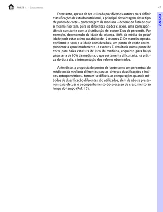 PARTE 1 – Crescimento                                                                              47

                           Entretanto, apesar de ser utilizada por diversos autores para definir




                                                                                                   ANEXO
                        classificações de estado nutricional, a principal desvantagem desse tipo
                        de ponto de corte – porcentagem da mediana – decorre do fato de que
                        a mesma não tem, para as diferentes idades e sexos, uma correspon-
                        dência constante com a distribuição de escore Z ou de percentis. Por
                        exemplo, dependendo da idade da criança, 80% da média do peso/
                        idade pode estar acima ou abaixo de -2 escores Z. De maneira oposta,
                        conforme o sexo e a idade considerados, um ponto de corte corres-
                        pondente a aproximadamente -2 escores Z, resultaria numa ponte de
                        corte para baixa estatura de 90% da mediana, enquanto para baixo
                        peso seria de 80% da mediana, o que certamente dificultaria, na práti-
                        ca do dia a dia, a interpretação dos valores observados.

                           Além disso, a proposta de pontos de corte como um percentual da
                        média ou da mediana diferentes para as diversas classificações e índi-
                        ces antropométricos, tornam-se difíceis as comparações quando mé-
                        todos de classificação diferentes são utilizados, além de não se presta-
                        rem para efetuar o acompanhamento do processo de crescimento ao
                        longo do tempo (Ref. 13).
 