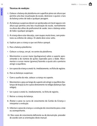 58                                                                                PARTE 1 – Crescimento

          Técnicas de medição:
ANEXO




        1. Colocar a balança de plataforma em superfície plana em altura que
           permita uma boa visualização da escala, destravar e ajustar a tara
           da balança antes de toda e qualquer pesagem.

        2. As balanças suspensas devem ser penduradas em local seguro e em
           altura que permita uma boa visualização da escala, normalmente
           na altura dos olhos do profissional de saúde, tarar a balança antes
           de toda e qualquer pesagem.

        3. A criança deve estar descalça, com roupas muito leves, sem prote-
           tores ou enfeites de cabeça. O cabelo deve estar solto.

        4. Explicar para a criança o que será feito e porquê.

        5. Para a balança plataforma:

        • Colocar a criança, em pé, no centro da plataforma.

        • Movimentar o cursor maior (quilogramas) sobre o suporte apro-
          ximando-a do número de quilos esperados para a idade. Movi-
          mentar o cursor menor (gramas) fazendo o ajuste até o ponteiro
          atingir o equilíbrio.

        • Ler o peso da criança e anotá-lo, imediatamente, na ficha de registro.

        6. Para as balanças suspensas:

        • Com o auxílio da mãe, colocar a criança no suporte.

        • Movimentar a peça ao longo do suporte até atingir o equilíbrio (ba-
          lanças de braço) ou ler o peso diretamente no relógio (balanças tipo
          relógio).

        • Ler o peso e anotá-lo, imediatamente, na ficha de registro.

        7. Retirar a criança da balança.

        8. Anotar o peso na curva de crescimento do Cartão da Criança e
           interpretar a evolução.

        9. Informar o peso da criança e a evolução do crescimento para a mãe
           ou acompanhante.

        10. Nos casos de crescimento deficiente ou de desnutrição, proceder
          de acordo com as orientações deste manual.
 