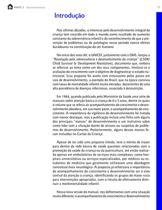 PARTE 2 - Desenvolvimento
  PARTE 1 – Crescimento                                                                             73


                             Introdução

                               Nas últimas décadas, o interesse pelo desenvolvimento integral da
                            criança tem crescido em todo o mundo como resultado do aumento
                            constante da sobrevivência infantil e do reconhecimento de que a pre-
                            venção de problemas ou de patologias nesse período exerce efeitos
                            duradouros na constituição do ser humano.

                                No início dos anos 80, o UNICEF, juntamente com a OMS, lançou a
                            “Revolução pela sobrevivência e desenvolvimento da criança” (CSDR/
                            Child Survival & Development Revolution), documento que, embora
                            se referisse ao tema como um dos seus componentes, limitava-se à
                            avaliação do crescimento com o objetivo de diagnosticar o estado nu-
                            tricional. Essa proposta foi aceita com entusiasmo pelos países em
                            vias de desenvolvimento, a exemplo do Brasil, que na época convivia
                            com taxas de mortalidade infantil muito elevadas, decorrentes de uma
                            alta prevalência de doenças infecciosas, associada à desnutrição.

                               Em 1984, quando publicada pelo Ministério da Saúde uma série de
                            manuais sobre atenção básica à criança de 0 a 5 anos, dentre os quais
                            o volume que se referia ao acompanhamento do crescimento e desen-
                            volvimento abordava, em sua maior parte, o acompanhamento do cres-
                            cimento. A importância da vigilância do desenvolvimento foi tratada
                            com menor destaque, mas a publicação incluía uma ficha com alguns
                            dos principais “marcos” do desenvolvimento e um instrutivo sobre
                            como lidar com a situação diante de atrasos ou suspeitas de proble-
                            mas do desenvolvimento. Posteriormente, alguns desses marcos fo-
                            ram incluídos no Cartão da Criança.

                               Apesar de ter sido uma proposta tímida, teve o mérito de trazer
                            para dentro da rede básica de saúde questões relacionadas com a
                            promoção da saúde da criança ou da puericultura, até então realiza-
                            da apenas em ambulatórios de serviços mais complexos, como hos-
                            pitais universitários ou serviços especializados, por médicos ou es-
                            tudantes de medicina que geralmente utilizavam uma abordagem
                            conceitual mais neurológica. A proposta já enfatizava a importância
                            do acompanhamento do crescimento e desenvolvimento ser o eixo
                            central da atenção à criança, identificando os grupos de maior risco
                            para intervenções apropriadas, com o intuito de efetivamente dimi-
                            nuir a morbimortalidade infantil.

                              Nessa nova versão do manual, nos defrontamos com uma situação
                            muito diferente: o acompanhamento do crescimento e desenvolvimento
 