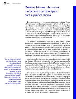 PARTE 2 - Desenvolvimento
     PARTE 1 – Crescimento                                                                                75


                               Desenvolvimento humano:
                               fundamentos e princípios
                               para a prática clínica

                                  Quando perguntamos a uma pessoa o que ela entende por desen-
                               volvimento, ou quando discutimos com profissionais de saúde ou
                               áreas afins o significado do termo desenvolvimento da criança, fica-
                               mos surpresos com as mais variadas respostas, uma vez que, de fato,
                               o desenvolvimento humano é perpassado por conceitos heterogêne-
                               os das mais diversas origens. Acreditamos que isso se deva ao fato
                               de o desenvolvimento humano poder ser definido ou entendido de
                               várias formas, dependendo do referencial teórico que se queira ado-
                               tar e de quais aspectos se queira abordar.

                                  Para o pediatra, surge a definição do livro de texto que diz: “desen-
                               volvimento é o aumento da capacidade do indivíduo na realização de
                               funções cada vez mais complexas” (Ref. 7). O neuropediatra certamen-
                               te pensará mais na maturação do sistema nervoso central e conseqüen-
                               te integridade dos reflexos. O psicólogo, dependendo da formação e
                               experiência, estará pensando nos aspectos cognitivos, na inteligência,
                               adaptação, inter-relação com o meio ambiente, etc. O psicanalista dará
                               mais ênfase às relações com os outros e à constituição do psiquismo.

 A diversidade conceitual         Entretanto, todos esses profissionais estão corretos em suas análi-
   não deve desviar nossa      ses. Cada um deles pensa nos aspectos que vivencia na prática profis-
          atenção do que é     sional e que para o outro, com experiência diferente, pode ser incom-
     essencial: conhecer o     pleta ou reducionista. O que nos confirma que o desenvolvimento vai
 desenvolvimento normal        além de uma determinação biológica e necessita uma abordagem
e suas variações para que      multiconceitual e, conseqüentemente, multidisciplinar.
          se possa oferecer
   orientações à família, e       Para serem válidas, as generalizações sobre o desenvolvimento in-
 em caso de necessidade,       fantil não podem estar baseadas apenas na avaliação das habilidades
fazer o encaminhamento         pertencentes a um determinado sistema: motor, perceptivo, linguagem,
         para diagnóstico e    etc. Esses sistemas traduzem determinadas funções que se apóiam em
       intervenção, o mais     um processo de maturação neurológica, aperfeiçoam-se, desenvolvem-
  precocemente possível.       se, sofrem influências ambientais e se organizam em um núcleo consti-
                               tuído pelo psiquismo. O atraso de uma dessas habilidades por si só não
                               significa necessariamente um problema patológico já que entendemos
                               que cada ser humano se desenvolve a partir de suas possibilidades e do
                               meio em que está inserido. A criança deverá ser sempre vista como um
                               todo e em relação com seu ambiente, pais e família.
 