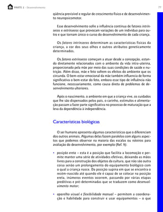 PARTE 2 - Desenvolvimento
  PARTE 1 – Crescimento                                                                              77

                            qüência previsível e regular de crescimento físico e de desenvolvimen-
                            to neuropsicomotor.

                               Esse desenvolvimento sofre a influência contínua de fatores intrín-
                            secos e extrínsecos que provocam variações de um indivíduo para ou-
                            tro e que tornam único o curso do desenvolvimento de cada criança.

                               Os fatores intrínsecos determinam as características físicas da
                            criança, a cor dos seus olhos e outros atributos geneticamente
                            determinados.

                                Os fatores extrínsecos começam a atuar desde a concepção, estan-
                            do diretamente relacionados com o ambiente da vida intra-uterina,
                            proporcionado pela mãe por meio das suas condições de saúde e nu-
                            trição. Além disso, mãe e feto sofrem os efeitos do ambiente que os
                            circunda. O bem-estar emocional da mãe também influencia de forma
                            significativa o bem-estar do feto, embora esse tipo de influência não
                            funcione, necessariamente, como causa direta de problemas de de-
                            senvolvimento ulteriores.

                               Após o nascimento, o ambiente em que a criança vive, os cuidados
                            que lhe são dispensados pelos pais, o carinho, estímulos e alimenta-
                            ção passam a fazer parte significativa no processo de maturação que a
                            leva da dependência à independência.


                            Características biológicas

                               O ser humano apresenta algumas características que o diferenciam
                            dos outros animais. Algumas delas fazem paralelos com alguns aspec-
                            tos que podemos observar na maioria das escalas ou roteiros para
                            avaliação do desenvolvimento, por exemplo (Ref. 9):

                            • posição ereta – esta é a posição que facilita a locomoção e per-
                              mite manter uma série de atividades efetivas, deixando as mãos
                              livres para a construção dos objetos da cultura, que não são outra
                              coisa senão um prolongamento do equipamento biológico com
                              o qual a criança nasce. Da posição supina em que se encontra o
                              recém-nascido até quando ele é capaz de se colocar na posição
                              ereta, inúmeros eventos ocorrem, passando por várias etapas
                              preditivas e pré-determinadas que se traduzem como desenvol-
                              vimento motor;

                            • aparelho visual e flexibilidade manual – permitem a coordena-
                              ção e habilidade para construir e usar equipamentos – o que
 