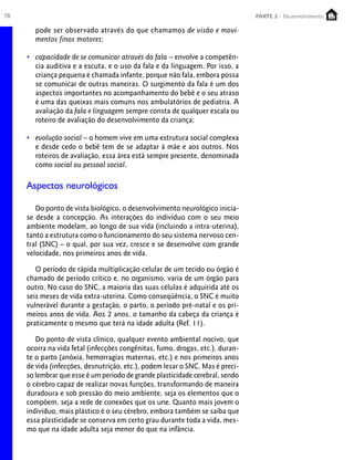 78                                                                             PARTE 2 - Desenvolvimento
                                                                                PARTE 1 – Crescimento

       pode ser observado através do que chamamos de visão e movi-
       mentos finos motores;

     • capacidade de se comunicar através da fala – envolve a competên-
       cia auditiva e a escuta, e o uso da fala e da linguagem. Por isso, a
       criança pequena é chamada infante, porque não fala, embora possa
       se comunicar de outras maneiras. O surgimento da fala é um dos
       aspectos importantes no acompanhamento do bebê e o seu atraso
       é uma das queixas mais comuns nos ambulatórios de pediatria. A
       avaliação da fala e linguagem sempre consta de qualquer escala ou
       roteiro de avaliação do desenvolvimento da criança;

     • evolução social – o homem vive em uma estrutura social complexa
       e desde cedo o bebê tem de se adaptar à mãe e aos outros. Nos
       roteiros de avaliação, essa área está sempre presente, denominada
       como social ou pessoal social.

     Aspectos neurológicos

        Do ponto de vista biológico, o desenvolvimento neurológico inicia-
     se desde a concepção. As interações do indivíduo com o seu meio
     ambiente modelam, ao longo de sua vida (incluindo a intra-uterina),
     tanto a estrutura como o funcionamento do seu sistema nervoso cen-
     tral (SNC) – o qual, por sua vez, cresce e se desenvolve com grande
     velocidade, nos primeiros anos de vida.

        O período de rápida multiplicação celular de um tecido ou órgão é
     chamado de período crítico e, no organismo, varia de um órgão para
     outro. No caso do SNC, a maioria das suas células é adquirida até os
     seis meses de vida extra-uterina. Como conseqüência, o SNC é muito
     vulnerável durante a gestação, o parto, o período pré-natal e os pri-
     meiros anos de vida. Aos 2 anos, o tamanho da cabeça da criança é
     praticamente o mesmo que terá na idade adulta (Ref. 11).

        Do ponto de vista clínico, qualquer evento ambiental nocivo, que
     ocorra na vida fetal (infecções congênitas, fumo, drogas, etc.), duran-
     te o parto (anóxia, hemorragias maternas, etc.) e nos primeiros anos
     de vida (infecções, desnutrição, etc.), podem lesar o SNC. Mas é preci-
     so lembrar que esse é um período de grande plasticidade cerebral, sendo
     o cérebro capaz de realizar novas funções, transformando de maneira
     duradoura e sob pressão do meio ambiente, seja os elementos que o
     compõem, seja a rede de conexões que os une. Quanto mais jovem o
     indivíduo, mais plástico é o seu cérebro, embora também se saiba que
     essa plasticidade se conserva em certo grau durante toda a vida, mes-
     mo que na idade adulta seja menor do que na infância.
 