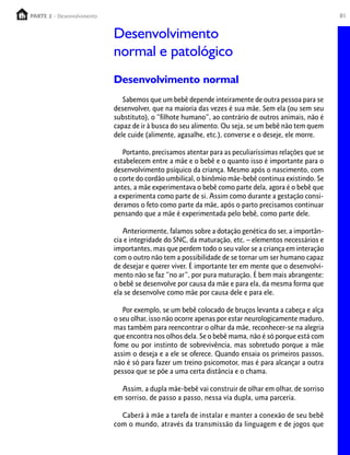 PARTE 2 - Desenvolvimento
  PARTE 1 – Crescimento                                                                               81


                            Desenvolvimento
                            normal e patológico
                            Desenvolvimento normal
                               Sabemos que um bebê depende inteiramente de outra pessoa para se
                            desenvolver, que na maioria das vezes é sua mãe. Sem ela (ou sem seu
                            substituto), o “filhote humano”, ao contrário de outros animais, não é
                            capaz de ir à busca do seu alimento. Ou seja, se um bebê não tem quem
                            dele cuide (alimente, agasalhe, etc.), converse e o deseje, ele morre.

                               Portanto, precisamos atentar para as peculiaríssimas relações que se
                            estabelecem entre a mãe e o bebê e o quanto isso é importante para o
                            desenvolvimento psíquico da criança. Mesmo após o nascimento, com
                            o corte do cordão umbilical, o binômio mãe-bebê continua existindo. Se
                            antes, a mãe experimentava o bebê como parte dela, agora é o bebê que
                            a experimenta como parte de si. Assim como durante a gestação consi-
                            deramos o feto como parte da mãe, após o parto precisamos continuar
                            pensando que a mãe é experimentada pelo bebê, como parte dele.

                               Anteriormente, falamos sobre a dotação genética do ser, a importân-
                            cia e integridade do SNC, da maturação, etc. – elementos necessários e
                            importantes, mas que perdem todo o seu valor se a criança em interação
                            com o outro não tem a possibilidade de se tornar um ser humano capaz
                            de desejar e querer viver. É importante ter em mente que o desenvolvi-
                            mento não se faz “no ar”, por pura maturação. É bem mais abrangente:
                            o bebê se desenvolve por causa da mãe e para ela, da mesma forma que
                            ela se desenvolve como mãe por causa dele e para ele.

                               Por exemplo, se um bebê colocado de bruços levanta a cabeça e alça
                            o seu olhar, isso não ocorre apenas por estar neurologicamente maduro,
                            mas também para reencontrar o olhar da mãe, reconhecer-se na alegria
                            que encontra nos olhos dela. Se o bebê mama, não é só porque está com
                            fome ou por instinto de sobrevivência, mas sobretudo porque a mãe
                            assim o deseja e a ele se oferece. Quando ensaia os primeiros passos,
                            não é só para fazer um treino psicomotor, mas é para alcançar a outra
                            pessoa que se põe a uma certa distância e o chama.

                              Assim, a dupla mãe-bebê vai construir de olhar em olhar, de sorriso
                            em sorriso, de passo a passo, nessa via dupla, uma parceria.

                              Caberá à mãe a tarefa de instalar e manter a conexão de seu bebê
                            com o mundo, através da transmissão da linguagem e de jogos que
 